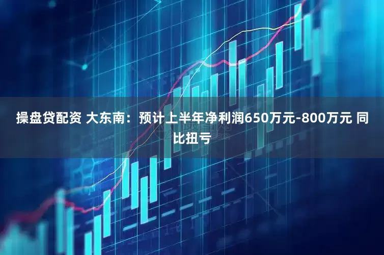 操盤貸配資 大東南：預計上半年凈利潤650萬元-800萬元 同比扭虧